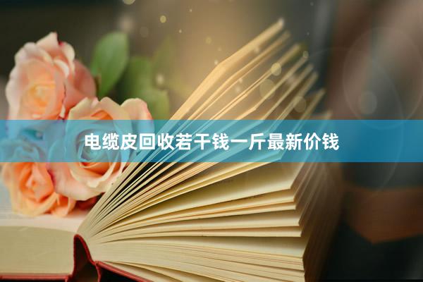 电缆皮回收若干钱一斤最新价钱